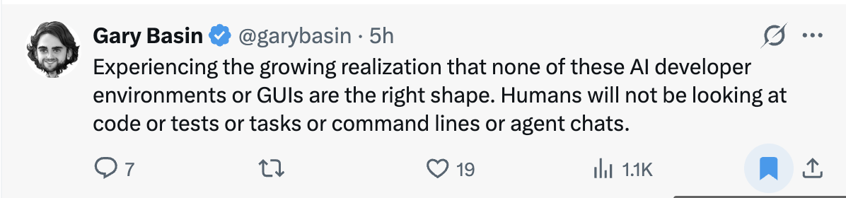 A tweet by Gary Basin: “Experiencing the growing realization that none of these AI developer environments or GUIs are the right shape. Humans will not be looking at code or tests or tasks or command lines or agent chats.”